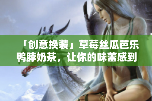 「创意换装」草莓丝瓜芭乐鸭脖奶茶，让你的味蕾感到放纵！