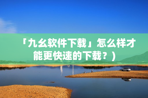 「九幺软件下载」怎么样才能更快速的下载？)