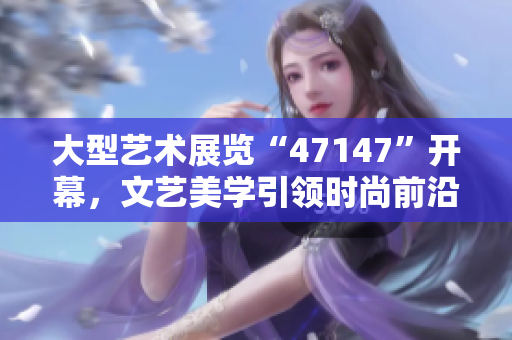 大型艺术展览“47147”开幕，文艺美学引领时尚前沿