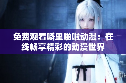 免费观看噼里啪啦动漫：在线畅享精彩的动漫世界