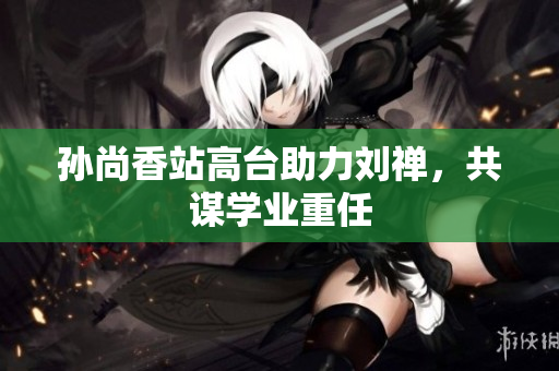 孙尚香站高台助力刘禅，共谋学业重任