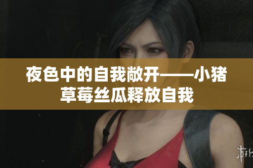 夜色中的自我敞开——小猪草莓丝瓜释放自我