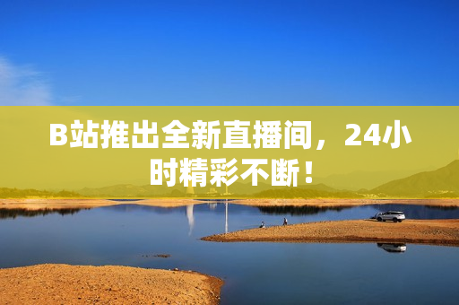 B站推出全新直播间，24小时精彩不断！