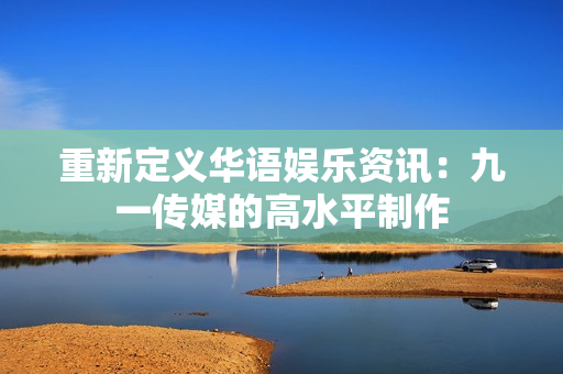 重新定义华语娱乐资讯：九一传媒的高水平制作