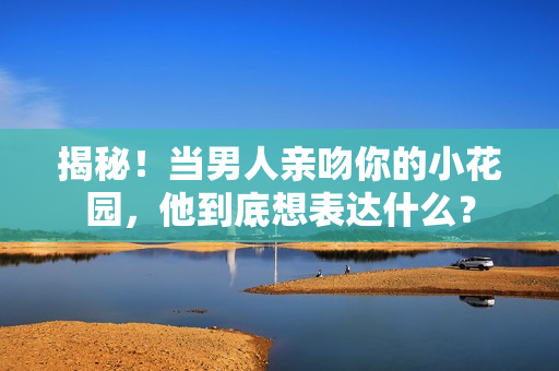 揭秘！当男人亲吻你的小花园，他到底想表达什么？