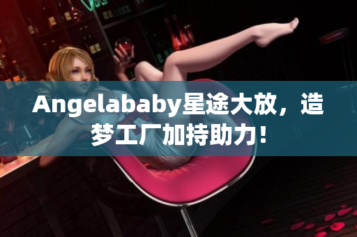 Angelababy星途大放，造梦工厂加持助力！