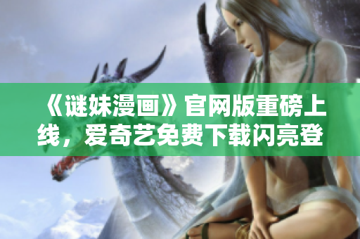 《谜妹漫画》官网版重磅上线，爱奇艺免费下载闪亮登场！