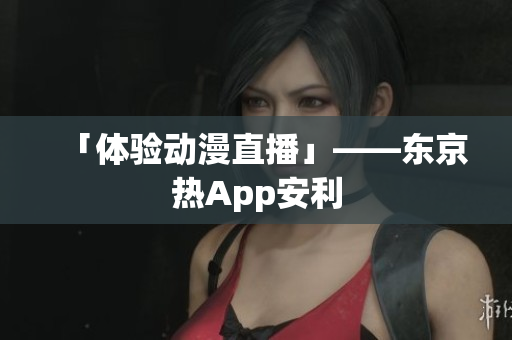 「体验动漫直播」——东京热App安利