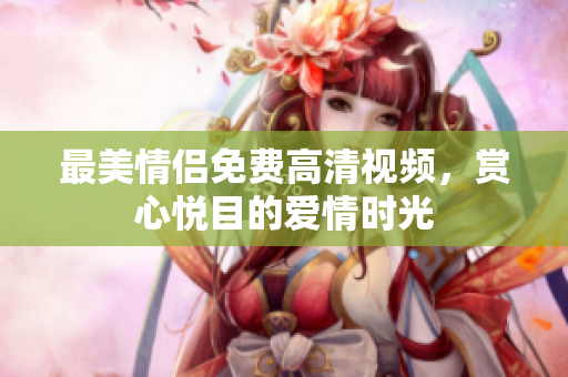最美情侣免费高清视频，赏心悦目的爱情时光
