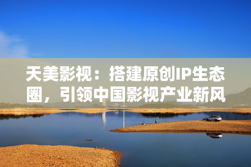 天美影视：搭建原创IP生态圈，引领中国影视产业新风向