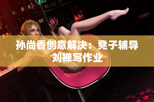 孙尚香创意解决：凳子辅导刘禅写作业