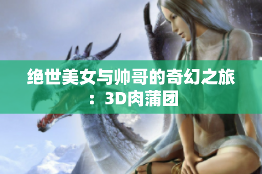绝世美女与帅哥的奇幻之旅：3D肉蒲团