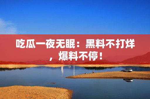 吃瓜一夜无眠：黑料不打烊，爆料不停！