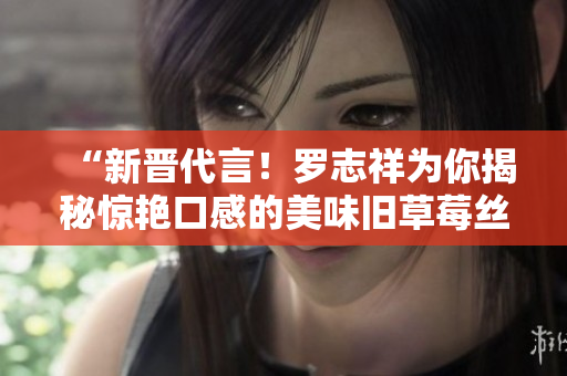 “新晋代言！罗志祥为你揭秘惊艳口感的美味旧草莓丝瓜！”