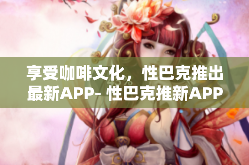 享受咖啡文化，性巴克推出最新APP- 性巴克推新APP，让你畅享咖啡文化
