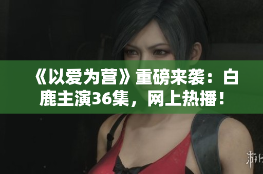 《以爱为营》重磅来袭：白鹿主演36集，网上热播！