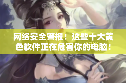 网络安全警报！这些十大黄色软件正在危害你的电脑！
