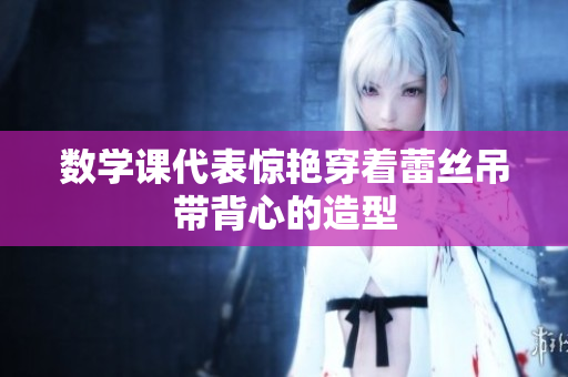 数学课代表惊艳穿着蕾丝吊带背心的造型