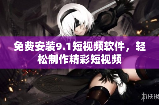 免费安装9.1短视频软件，轻松制作精彩短视频