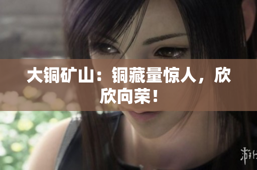 大铜矿山：铜藏量惊人，欣欣向荣！