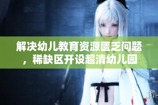 解决幼儿教育资源匮乏问题，稀缺区开设超清幼儿园