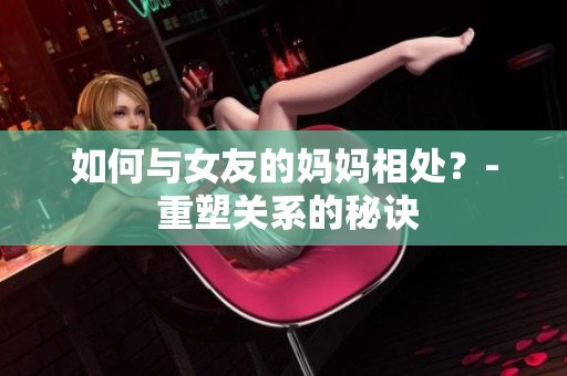 如何与女友的妈妈相处？- 重塑关系的秘诀
