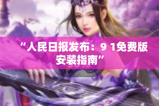“人民日报发布：9 1免费版安装指南”