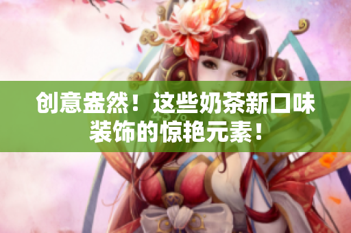 创意盎然！这些奶茶新口味装饰的惊艳元素！