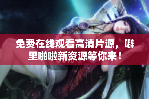 免费在线观看高清片源，噼里啪啦新资源等你来！