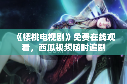 《樱桃电视剧》免费在线观看，西瓜视频随时追剧