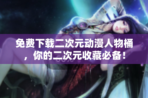 免费下载二次元动漫人物桶，你的二次元收藏必备！