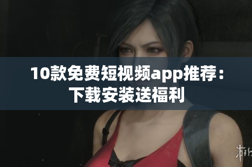 10款免费短视频app推荐：下载安装送福利