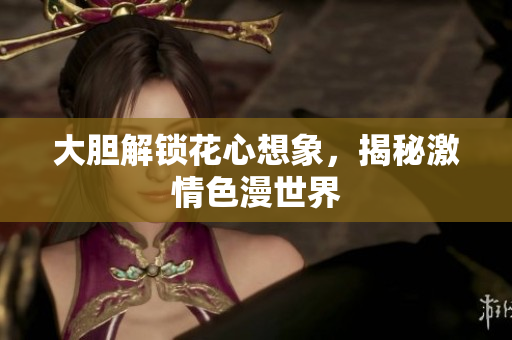 大胆解锁花心想象，揭秘激情色漫世界