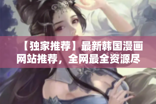 【独家推荐】最新韩国漫画网站推荐，全网最全资源尽在这里！