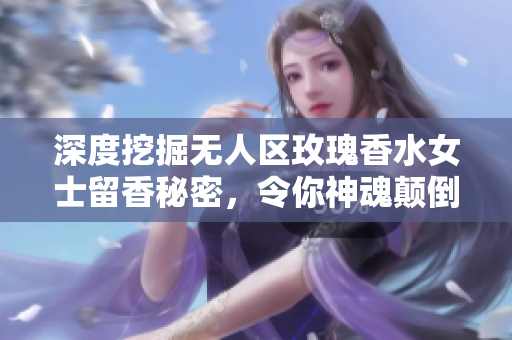 深度挖掘无人区玫瑰香水女士留香秘密，令你神魂颠倒的体验
