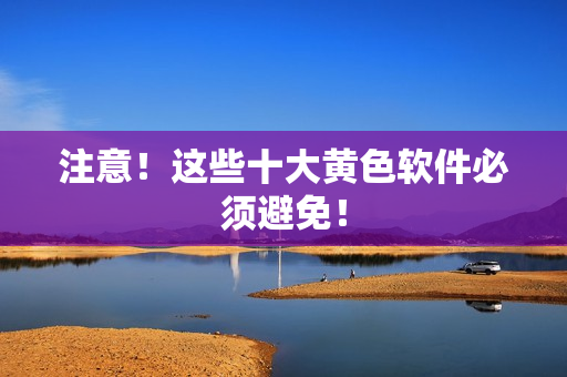 注意！这些十大黄色软件必须避免！