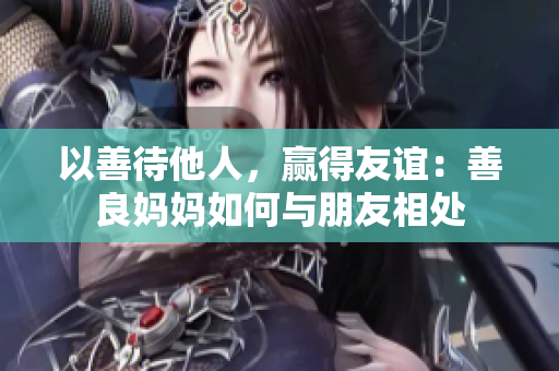 以善待他人，赢得友谊：善良妈妈如何与朋友相处