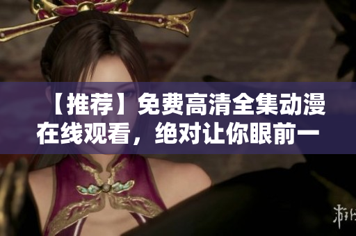 【推荐】免费高清全集动漫在线观看，绝对让你眼前一亮！