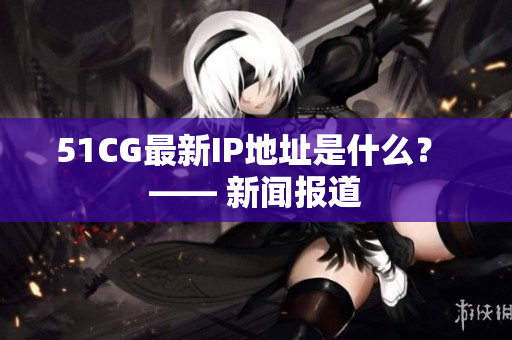 51CG最新IP地址是什么？ —— 新闻报道