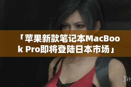 「苹果新款笔记本MacBook Pro即将登陆日本市场」
