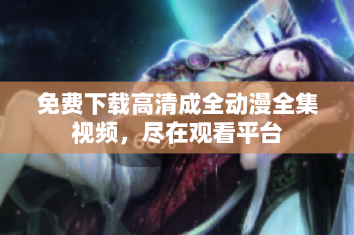 免费下载高清成全动漫全集视频，尽在观看平台