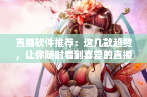直播软件推荐：这几款超赞，让你随时看到喜爱的直播内容