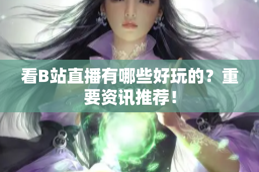 看B站直播有哪些好玩的？重要资讯推荐！