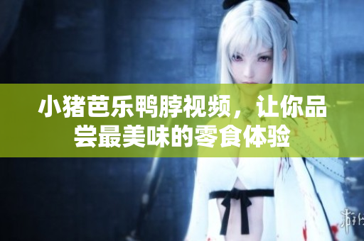 小猪芭乐鸭脖视频，让你品尝最美味的零食体验
