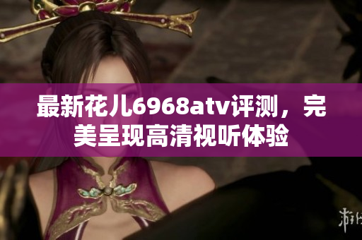 最新花儿6968atv评测，完美呈现高清视听体验