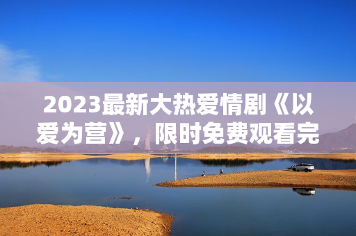 2023最新大热爱情剧《以爱为营》，限时免费观看完整版！