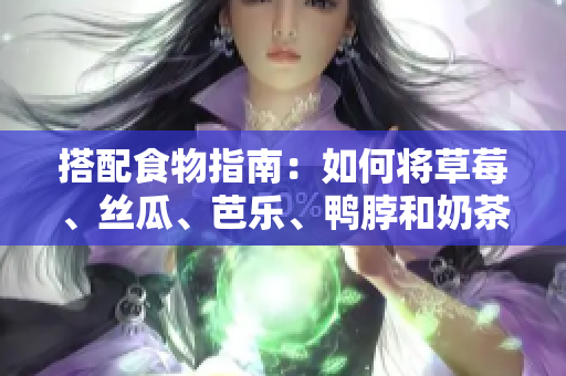 搭配食物指南：如何将草莓、丝瓜、芭乐、鸭脖和奶茶巧妙搭配？