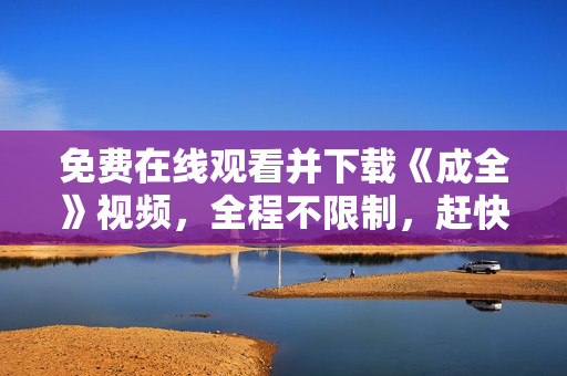 免费在线观看并下载《成全》视频，全程不限制，赶快来！