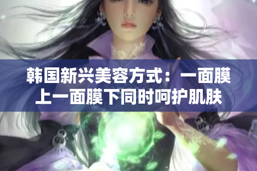 韩国新兴美容方式：一面膜上一面膜下同时呵护肌肤