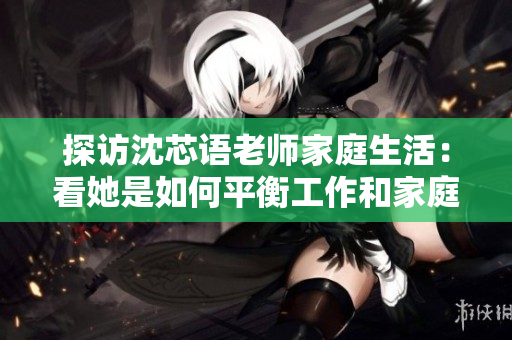 探访沈芯语老师家庭生活：看她是如何平衡工作和家庭的